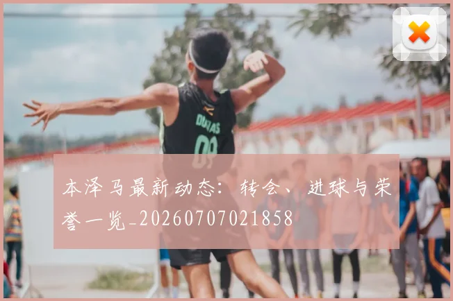 本泽马最新动态：转会、进球与荣誉一览_20260707021858