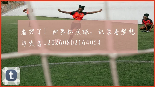 看哭了！世界杯点球，记录着梦想与失落_20260802164054