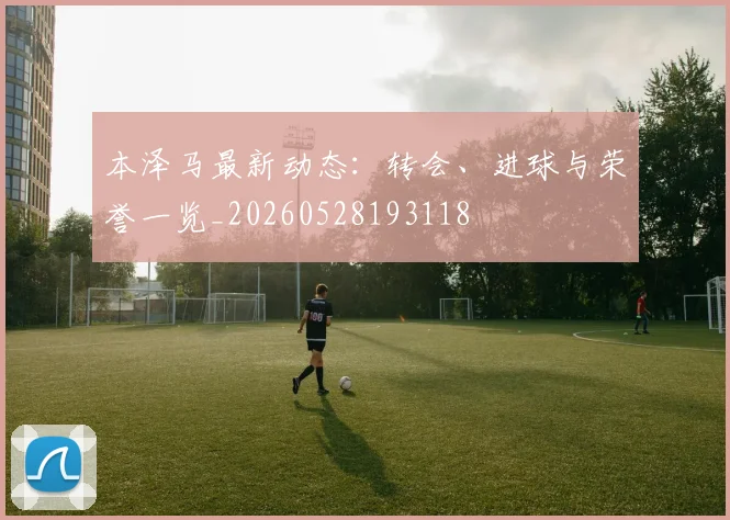 本泽马最新动态：转会、进球与荣誉一览_20260528193118