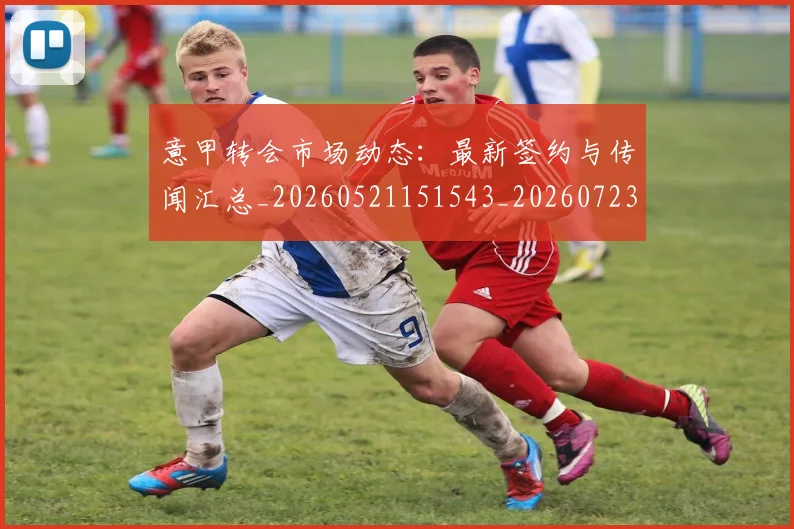 意甲转会市场动态：最新签约与传闻汇总_20260521151543_20260723180906