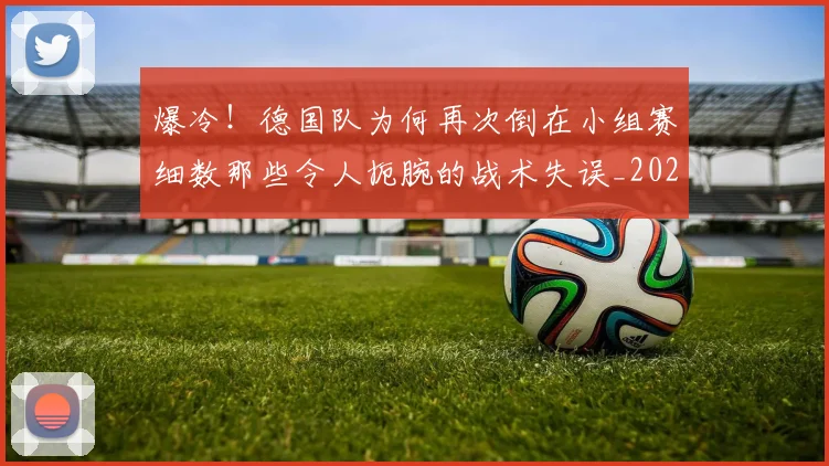 爆冷！德国队为何再次倒在小组赛细数那些令人扼腕的战术失误_20260805165601