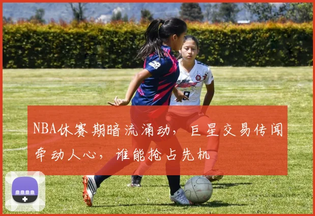 NBA休赛期暗流涌动，巨星交易传闻牵动人心，谁能抢占先机