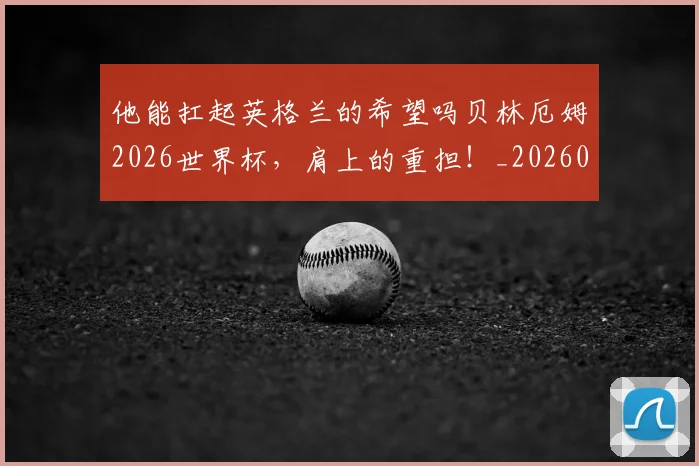 他能扛起英格兰的希望吗贝林厄姆2026世界杯，肩上的重担！_20260704165257