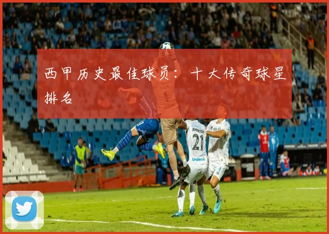 西甲历史最佳球员：十大传奇球星排名