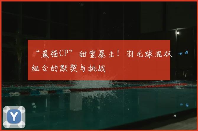 “最强CP”甜蜜暴击！羽毛球混双组合的默契与挑战