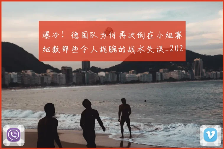 爆冷!德国队为何再次倒在小组赛细数那些令人扼腕的战术失误_20260805165601