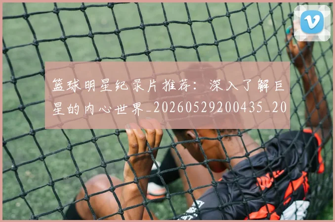 篮球明星纪录片推荐：深入了解巨星的内心世界_20260529200435_20260708200757