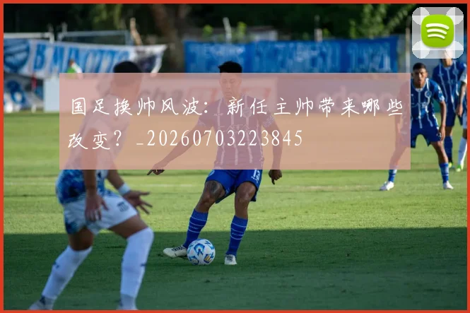 国足换帅风波：新任主帅带来哪些改变？_20260703223845