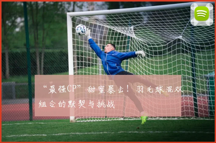 “最强CP”甜蜜暴击!羽毛球混双组合的默契与挑战