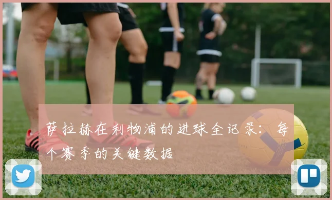 萨拉赫在利物浦的进球全记录：每个赛季的关键数据