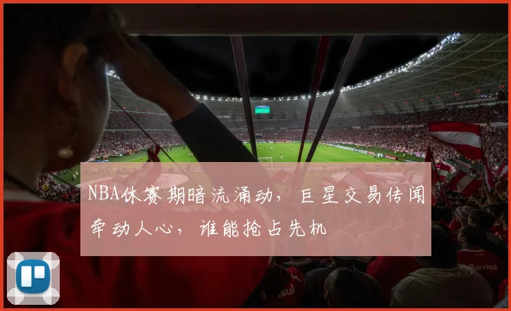 NBA休赛期暗流涌动，巨星交易传闻牵动人心，谁能抢占先机