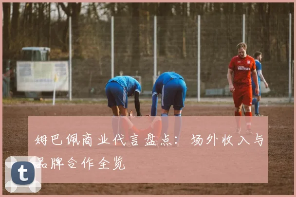 姆巴佩商业代言盘点：场外收入与品牌合作全览