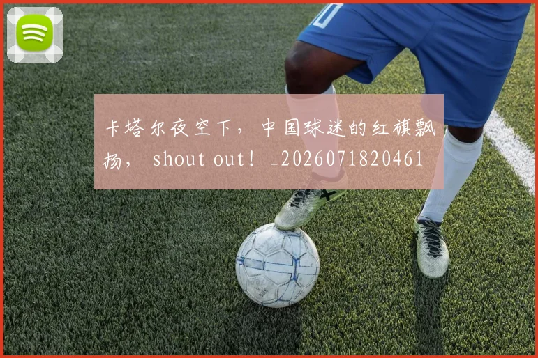 卡塔尔夜空下，中国球迷的红旗飘扬， shout out！_20260718204615