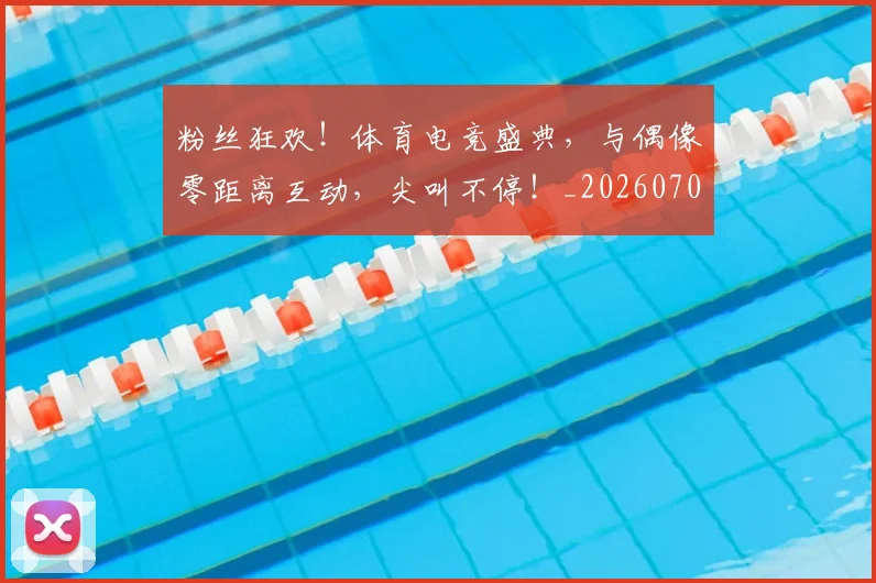 粉丝狂欢!体育电竞盛典,与偶像零距离互动,尖叫不停!_20260708201018