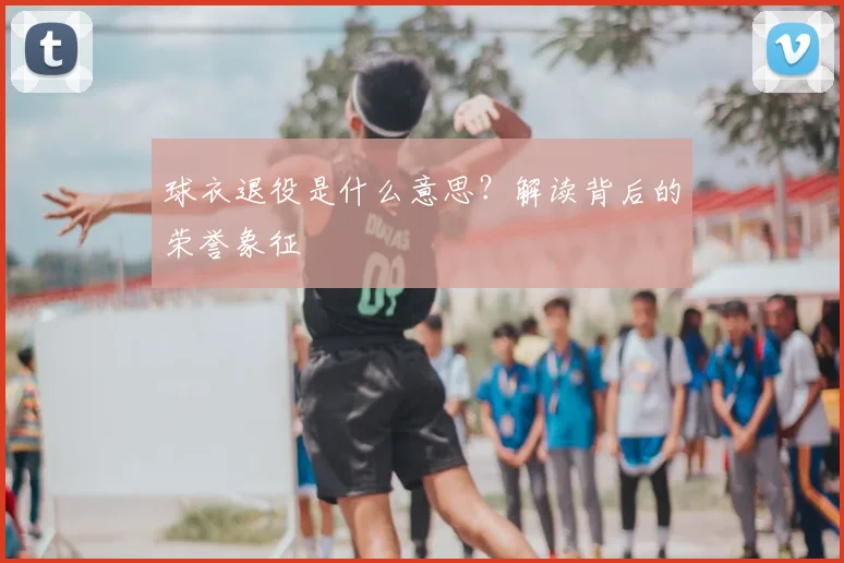 球衣退役是什么意思?解读背后的荣誉象征