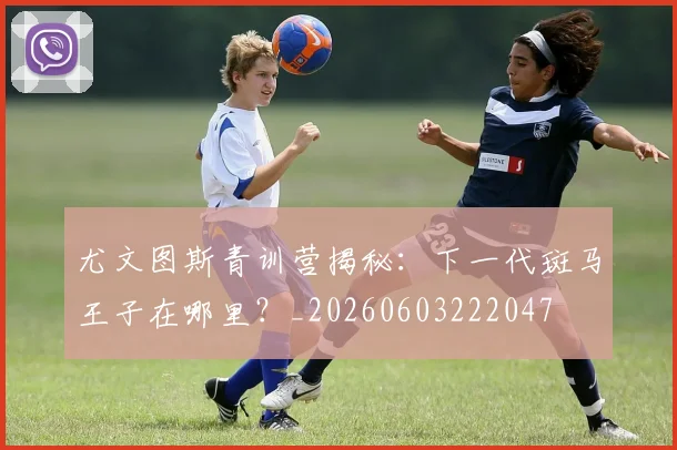 尤文图斯青训营揭秘:下一代斑马王子在哪里?_20260603222047
