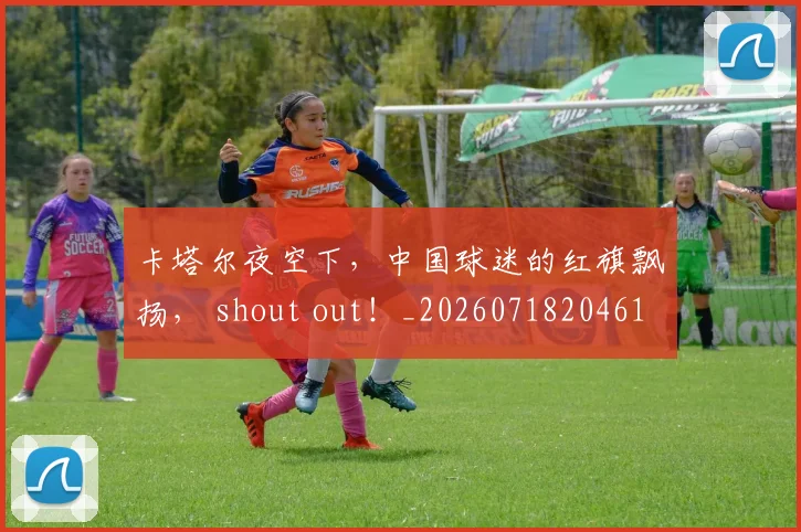 卡塔尔夜空下，中国球迷的红旗飘扬， shout out！_20260718204615