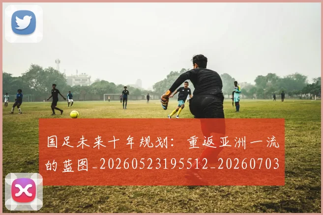 国足未来十年规划:重返亚洲一流的蓝图_20260523195512_20260703224121