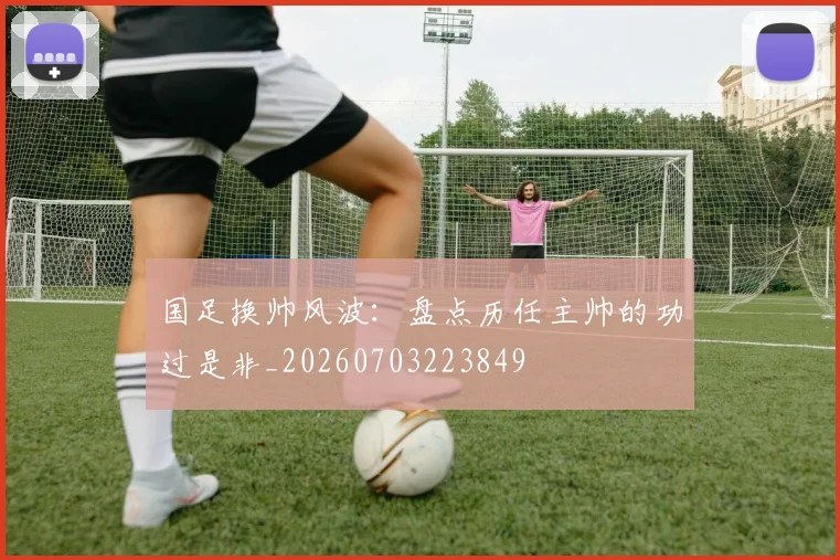 国足换帅风波：盘点历任主帅的功过是非_20260703223849
