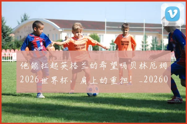 他能扛起英格兰的希望吗贝林厄姆2026世界杯,肩上的重担!_20260718003024